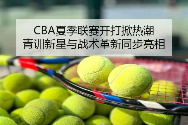 CBA夏季联赛开打掀热潮 青训新星与战术革新同步亮相