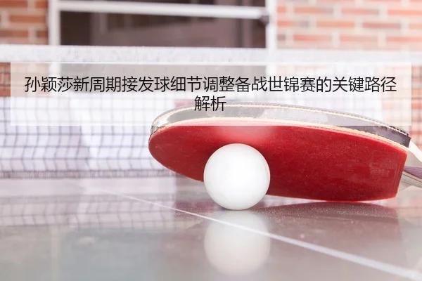 孙颖莎新周期接发球细节调整备战世锦赛的关键路径解析