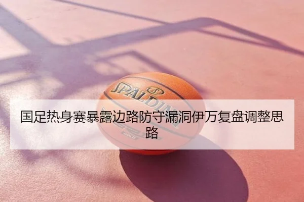 国足热身赛暴露边路防守漏洞伊万复盘调整思路