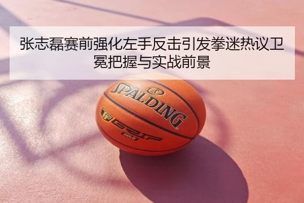 张志磊赛前强化左手反击引发拳迷热议卫冕把握与实战前景