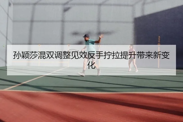 孙颖莎混双调整见效反手拧拉提升带来新变化