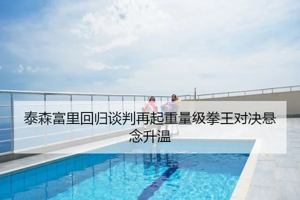 泰森富里回归谈判再起重量级拳王对决悬念升温