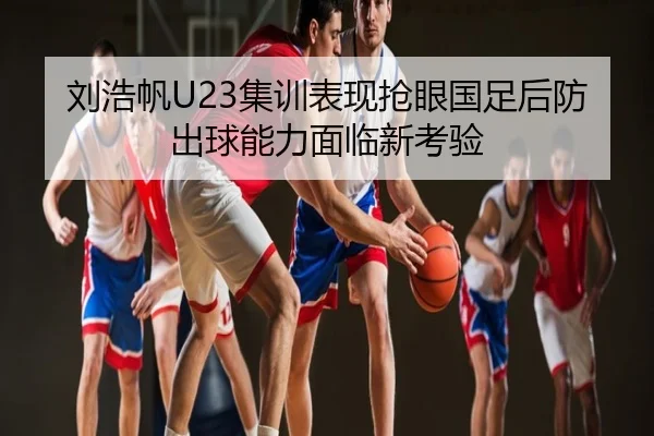 刘浩帆U23集训表现抢眼国足后防出球能力面临新考验