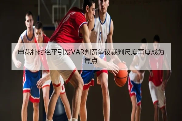 申花补时绝平引发VAR判罚争议裁判尺度再度成为焦点